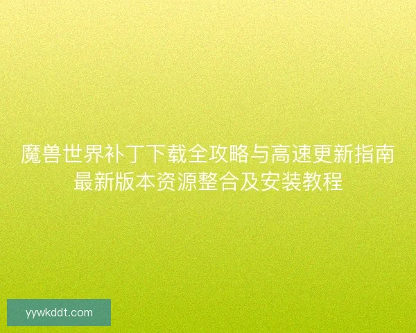 魔兽世界补丁下载全攻略与高速更新指南最新版本资源整合及安装教程