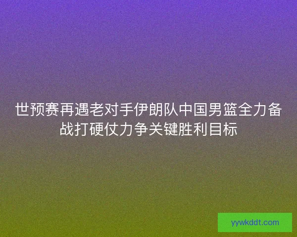 世预赛再遇老对手伊朗队中国男篮全力备战打硬仗力争关键胜利目标
